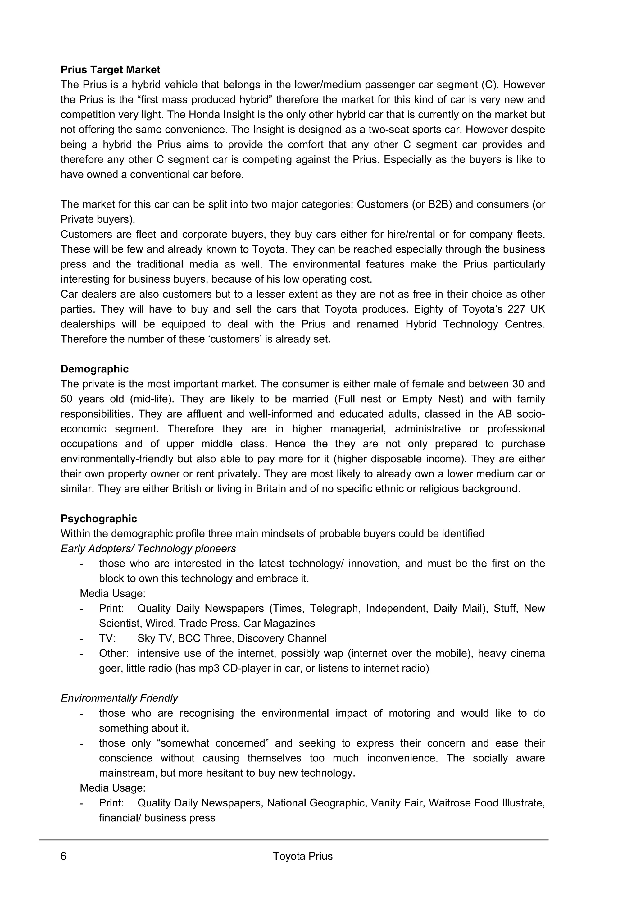 Toyota Prius6
Prius Target Market
The Prius is a hybrid vehicle that belongs in the lower/medium passenger car segment (C). However
the Prius is the “first mass produced hybrid” therefore the market for this kind of car is very new and
competition very light. The Honda Insight is the only other hybrid car that is currently on the market but
not offering the same convenience. The Insight is designed as a two-seat sports car. However despite
being a hybrid the Prius aims to provide the comfort that any other C segment car provides and
therefore any other C segment car is competing against the Prius. Especially as the buyers is like to
have owned a conventional car before.
The market for this car can be split into two major categories; Customers (or B2B) and consumers (or
Private buyers).
Customers are fleet and corporate buyers, they buy cars either for hire/rental or for company fleets.
These will be few and already known to Toyota. They can be reached especially through the business
press and the traditional media as well. The environmental features make the Prius particularly
interesting for business buyers, because of his low operating cost.
Car dealers are also customers but to a lesser extent as they are not as free in their choice as other
parties. They will have to buy and sell the cars that Toyota produces. Eighty of Toyota’s 227 UK
dealerships will be equipped to deal with the Prius and renamed Hybrid Technology Centres.
Therefore the number of these ‘customers’ is already set.
Demographic
The private is the most important market. The consumer is either male of female and between 30 and
50 years old (mid-life). They are likely to be married (Full nest or Empty Nest) and with family
responsibilities. They are affluent and well-informed and educated adults, classed in the AB socio-
economic segment. Therefore they are in higher managerial, administrative or professional
occupations and of upper middle class. Hence the they are not only prepared to purchase
environmentally-friendly but also able to pay more for it (higher disposable income). They are either
their own property owner or rent privately. They are most likely to already own a lower medium car or
similar. They are either British or living in Britain and of no specific ethnic or religious background.
Psychographic
Within the demographic profile three main mindsets of probable buyers could be identified
Early Adopters/ Technology pioneers
- those who are interested in the latest technology/ innovation, and must be the first on the
block to own this technology and embrace it.
Media Usage:
- Print: Quality Daily Newspapers (Times, Telegraph, Independent, Daily Mail), Stuff, New
Scientist, Wired, Trade Press, Car Magazines
- TV: Sky TV, BCC Three, Discovery Channel
- Other: intensive use of the internet, possibly wap (internet over the mobile), heavy cinema
goer, little radio (has mp3 CD-player in car, or listens to internet radio)
Environmentally Friendly
- those who are recognising the environmental impact of motoring and would like to do
something about it.
- those only “somewhat concerned” and seeking to express their concern and ease their
conscience without causing themselves too much inconvenience. The socially aware
mainstream, but more hesitant to buy new technology.
Media Usage:
- Print: Quality Daily Newspapers, National Geographic, Vanity Fair, Waitrose Food Illustrate,
financial/ business press
 