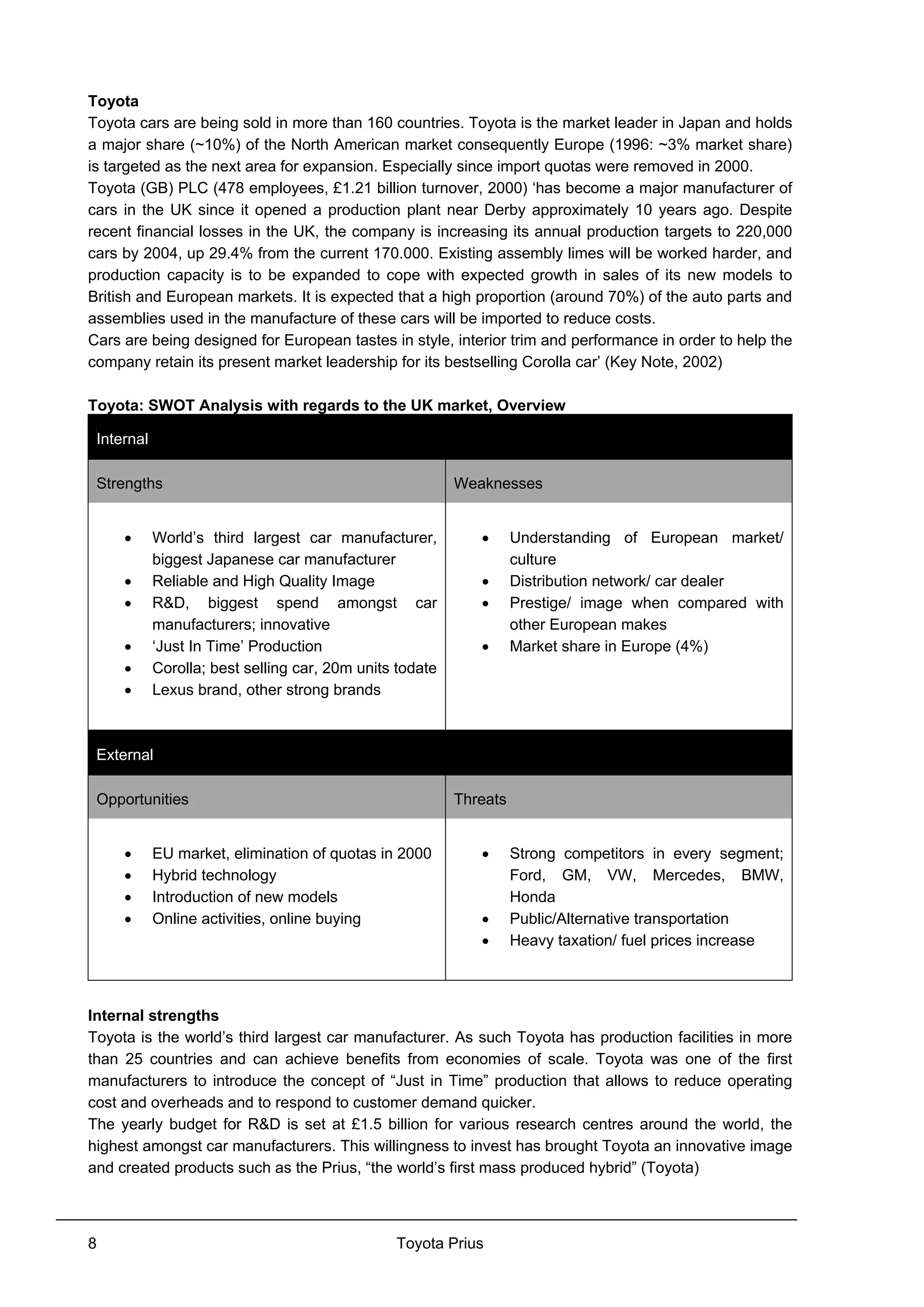 Toyota Prius8
Toyota
Toyota cars are being sold in more than 160 countries. Toyota is the market leader in Japan and holds
a major share (~10%) of the North American market consequently Europe (1996: ~3% market share)
is targeted as the next area for expansion. Especially since import quotas were removed in 2000.
Toyota (GB) PLC (478 employees, £1.21 billion turnover, 2000) ‘has become a major manufacturer of
cars in the UK since it opened a production plant near Derby approximately 10 years ago. Despite
recent financial losses in the UK, the company is increasing its annual production targets to 220,000
cars by 2004, up 29.4% from the current 170.000. Existing assembly limes will be worked harder, and
production capacity is to be expanded to cope with expected growth in sales of its new models to
British and European markets. It is expected that a high proportion (around 70%) of the auto parts and
assemblies used in the manufacture of these cars will be imported to reduce costs.
Cars are being designed for European tastes in style, interior trim and performance in order to help the
company retain its present market leadership for its bestselling Corolla car’ (Key Note, 2002)
Toyota: SWOT Analysis with regards to the UK market, Overview
Internal
Strengths Weaknesses
• World’s third largest car manufacturer,
biggest Japanese car manufacturer
• Reliable and High Quality Image
• R&D, biggest spend amongst car
manufacturers; innovative
• ‘Just In Time’ Production
• Corolla; best selling car, 20m units todate
• Lexus brand, other strong brands
• Understanding of European market/
culture
• Distribution network/ car dealer
• Prestige/ image when compared with
other European makes
• Market share in Europe (4%)
External
Opportunities Threats
• EU market, elimination of quotas in 2000
• Hybrid technology
• Introduction of new models
• Online activities, online buying
• Strong competitors in every segment;
Ford, GM, VW, Mercedes, BMW,
Honda
• Public/Alternative transportation
• Heavy taxation/ fuel prices increase
Internal strengths
Toyota is the world’s third largest car manufacturer. As such Toyota has production facilities in more
than 25 countries and can achieve benefits from economies of scale. Toyota was one of the first
manufacturers to introduce the concept of “Just in Time” production that allows to reduce operating
cost and overheads and to respond to customer demand quicker.
The yearly budget for R&D is set at £1.5 billion for various research centres around the world, the
highest amongst car manufacturers. This willingness to invest has brought Toyota an innovative image
and created products such as the Prius, “the world’s first mass produced hybrid” (Toyota)
 