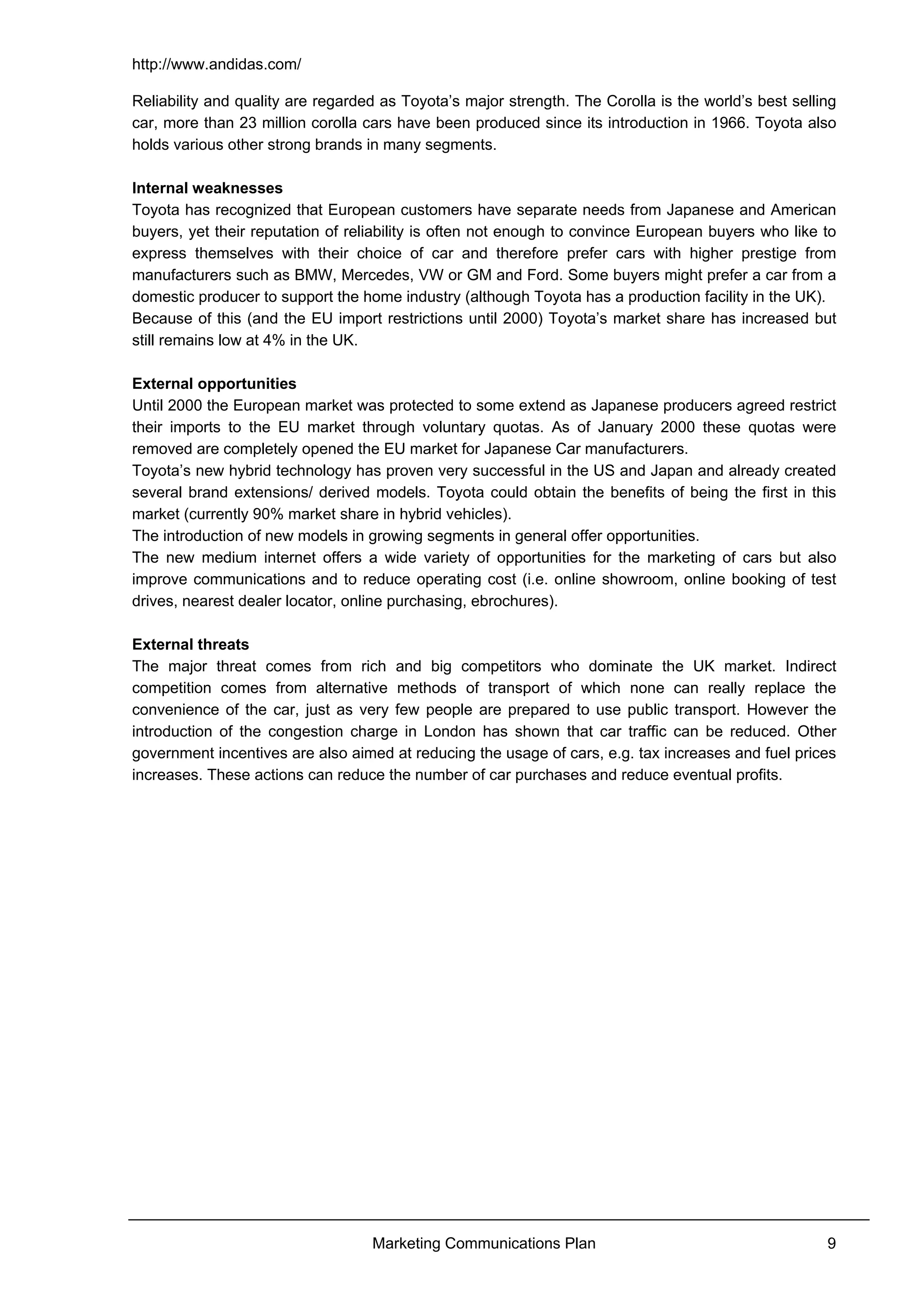 http://www.andidas.com/
Marketing Communications Plan 9
Reliability and quality are regarded as Toyota’s major strength. The Corolla is the world’s best selling
car, more than 23 million corolla cars have been produced since its introduction in 1966. Toyota also
holds various other strong brands in many segments.
Internal weaknesses
Toyota has recognized that European customers have separate needs from Japanese and American
buyers, yet their reputation of reliability is often not enough to convince European buyers who like to
express themselves with their choice of car and therefore prefer cars with higher prestige from
manufacturers such as BMW, Mercedes, VW or GM and Ford. Some buyers might prefer a car from a
domestic producer to support the home industry (although Toyota has a production facility in the UK).
Because of this (and the EU import restrictions until 2000) Toyota’s market share has increased but
still remains low at 4% in the UK.
External opportunities
Until 2000 the European market was protected to some extend as Japanese producers agreed restrict
their imports to the EU market through voluntary quotas. As of January 2000 these quotas were
removed are completely opened the EU market for Japanese Car manufacturers.
Toyota’s new hybrid technology has proven very successful in the US and Japan and already created
several brand extensions/ derived models. Toyota could obtain the benefits of being the first in this
market (currently 90% market share in hybrid vehicles).
The introduction of new models in growing segments in general offer opportunities.
The new medium internet offers a wide variety of opportunities for the marketing of cars but also
improve communications and to reduce operating cost (i.e. online showroom, online booking of test
drives, nearest dealer locator, online purchasing, ebrochures).
External threats
The major threat comes from rich and big competitors who dominate the UK market. Indirect
competition comes from alternative methods of transport of which none can really replace the
convenience of the car, just as very few people are prepared to use public transport. However the
introduction of the congestion charge in London has shown that car traffic can be reduced. Other
government incentives are also aimed at reducing the usage of cars, e.g. tax increases and fuel prices
increases. These actions can reduce the number of car purchases and reduce eventual profits.
 