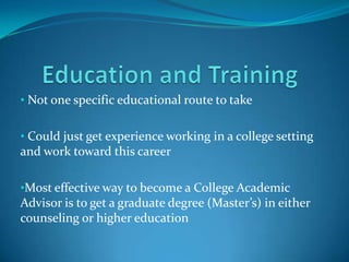 • Not one specific educational route to take


• Could just get experience working in a college setting
and work toward this career

•Most effective way to become a College Academic
Advisor is to get a graduate degree (Master’s) in either
counseling or higher education
 