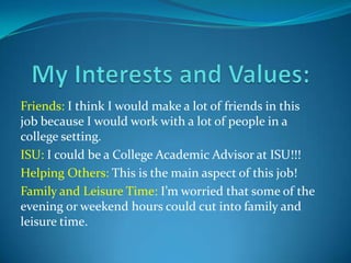 Friends: I think I would make a lot of friends in this
job because I would work with a lot of people in a
college setting.
ISU: I could be a College Academic Advisor at ISU!!!
Helping Others: This is the main aspect of this job!
Family and Leisure Time: I’m worried that some of the
evening or weekend hours could cut into family and
leisure time.
 