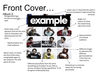 Artist name, in the
signature font for the artist
used on all posters and
advertisement for the
artist.
Recognisable logo
for fans to associate
with.
Album name, to match
the font of the artist,
recognisable again to
the audience. Fits with
genre of music.
Different images
to represent the
different
genres/audience
s the artist can
reach out to.
Representation
of a female
audience.
Representation of a
male audience.
Bright, fun
colours to show
the entertaining
side of the artist.
Different poses/faces from the artist
something you’d expect to see. Not so
serious, all about having a good time. To fit
the genre of dance/hip-hop.
Lower case ‘e’ show that the artist is
informal and doesn’t take himself too
seriously.
Dressed up in a costume
shows his fun-loving
personality.
Front Cover…
Album 2
 
