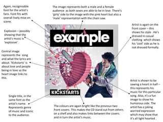 Again, recognisable
font for the artist’s
fans. Font fits with
overall lively mise en
scene.
Central image
represents the song
and what the lyrics are
about. ‘Kickstarts’ is
about love and people
being in love so the
heart image links to
this.
Artist is again on the
front cover – this
shows his style . He’s
dressed in casual
clothing which shows
his ‘cool’ side as he is
not dressed formally.
Artist is shown to be
sawing a heart in half –
this represents his
music for this particular
song. Also, it’s a fun
image to show his
humorous side. The
artist has a joking
worried expression
which may show that
it’s all light hearted .
Single title, in the
same font as the
artist’s name.
Represents genre
of music and iconic
to the audience.
The colours are again bright like the previous two
front covers. This makes the CD stand out from others
on a shelf and also makes links between the covers
and in turn the artist’s music.
The image represents both a male and a female
audience as both sexes are able to be in love. There’s
‘girly’ side to the image with the pink heart but also a
‘male’ representation with the chain saw.
Explosion – possibly
showing that the
artist’s music is
‘explosive’.
 