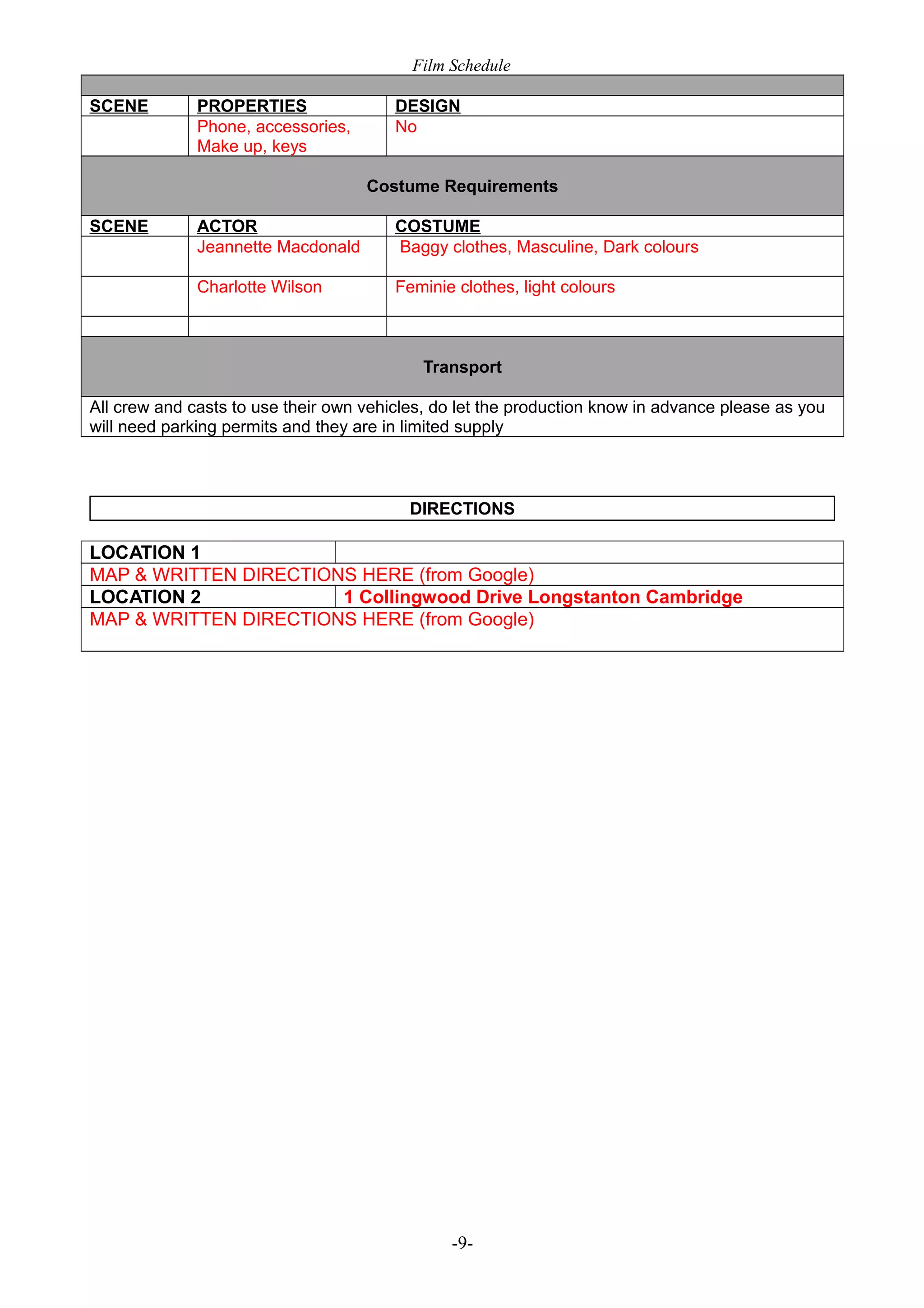 Film Schedule
SCENE

PROPERTIES
Phone, accessories,
Make up, keys

DESIGN
No
Costume Requirements

SCENE

ACTOR
Jeannette Macdonald

COSTUME
Baggy clothes, Masculine, Dark colours

Charlotte Wilson

Feminie clothes, light colours

Transport
All crew and casts to use their own vehicles, do let the production know in advance please as you
will need parking permits and they are in limited supply

DIRECTIONS

LOCATION 1
MAP & WRITTEN DIRECTIONS HERE (from Google)
LOCATION 2
1 Collingwood Drive Longstanton Cambridge
MAP & WRITTEN DIRECTIONS HERE (from Google)

-9-

 