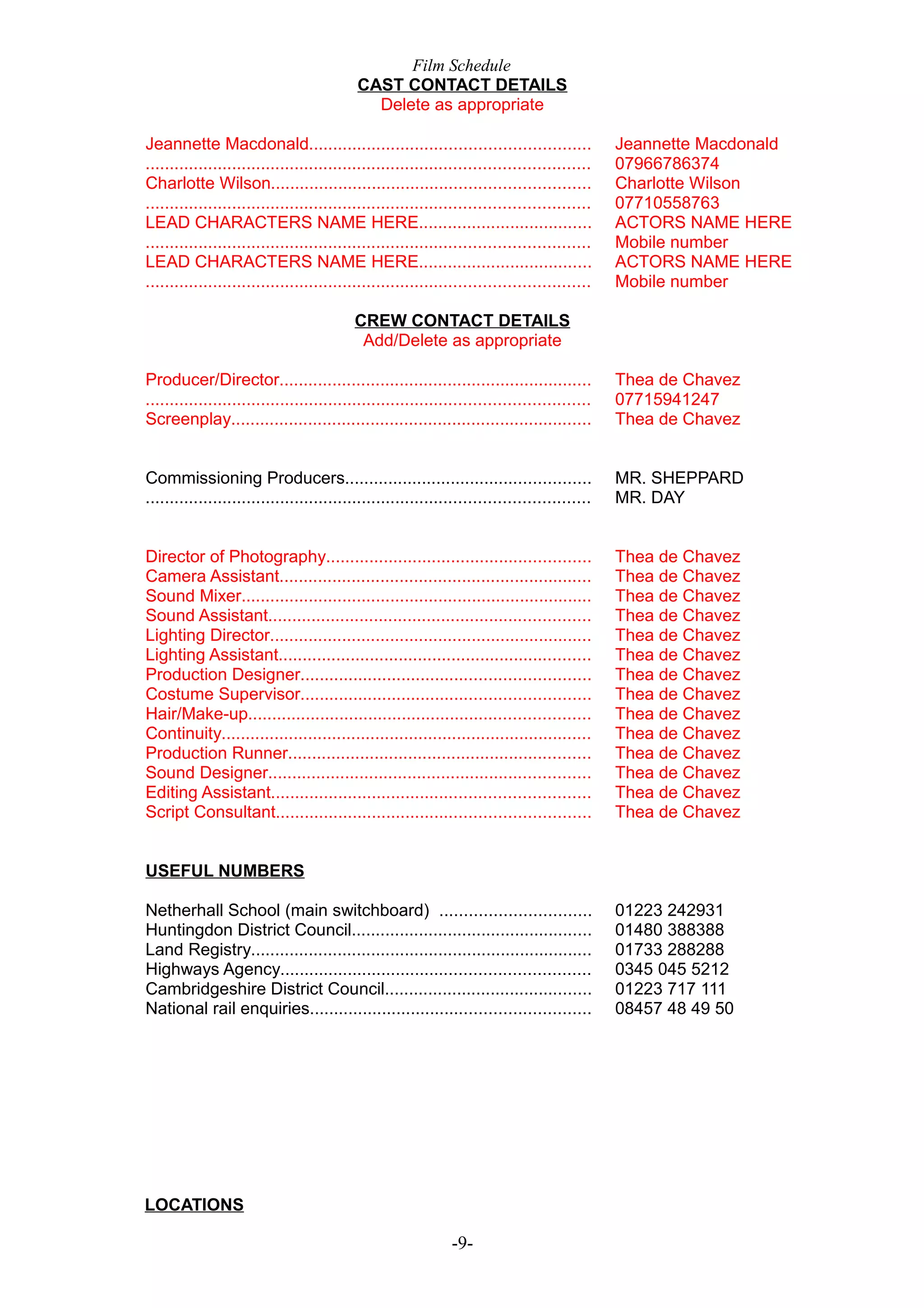 Film Schedule
CAST CONTACT DETAILS
Delete as appropriate
Jeannette Macdonald..........................................................
............................................................................................
Charlotte Wilson..................................................................
............................................................................................
LEAD CHARACTERS NAME HERE....................................
............................................................................................
LEAD CHARACTERS NAME HERE....................................
............................................................................................

Jeannette Macdonald
07966786374
Charlotte Wilson
07710558763
ACTORS NAME HERE
Mobile number
ACTORS NAME HERE
Mobile number

CREW CONTACT DETAILS
Add/Delete as appropriate
Producer/Director.................................................................
............................................................................................
Screenplay...........................................................................

Thea de Chavez
07715941247
Thea de Chavez

Commissioning Producers...................................................
............................................................................................

MR. SHEPPARD
MR. DAY

Director of Photography.......................................................
Camera Assistant.................................................................
Sound Mixer.........................................................................
Sound Assistant...................................................................
Lighting Director...................................................................
Lighting Assistant.................................................................
Production Designer............................................................
Costume Supervisor............................................................
Hair/Make-up.......................................................................
Continuity.............................................................................
Production Runner...............................................................
Sound Designer...................................................................
Editing Assistant..................................................................
Script Consultant.................................................................

Thea de Chavez
Thea de Chavez
Thea de Chavez
Thea de Chavez
Thea de Chavez
Thea de Chavez
Thea de Chavez
Thea de Chavez
Thea de Chavez
Thea de Chavez
Thea de Chavez
Thea de Chavez
Thea de Chavez
Thea de Chavez

USEFUL NUMBERS
Netherhall School (main switchboard) ...............................
Huntingdon District Council..................................................
Land Registry.......................................................................
Highways Agency................................................................
Cambridgeshire District Council...........................................
National rail enquiries..........................................................

LOCATIONS

-9-

01223 242931
01480 388388
01733 288288
0345 045 5212
01223 717 111
08457 48 49 50

 