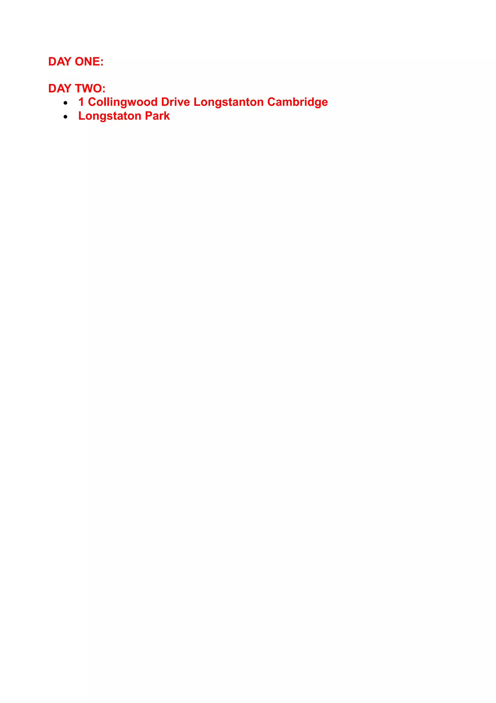 DAY ONE:
DAY TWO:
• 1 Collingwood Drive Longstanton Cambridge
• Longstaton Park

 