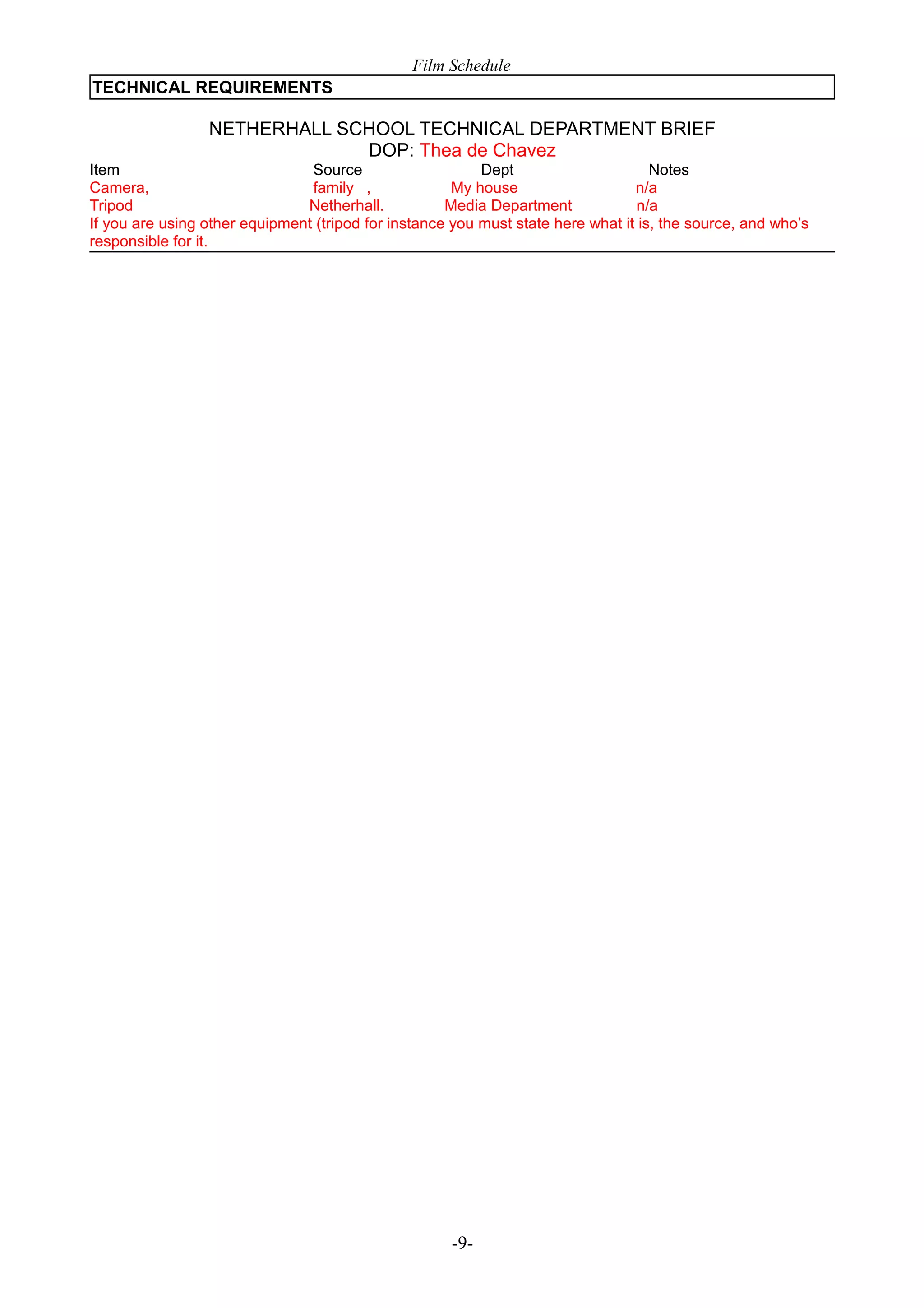 Film Schedule
TECHNICAL REQUIREMENTS

NETHERHALL SCHOOL TECHNICAL DEPARTMENT BRIEF
DOP: Thea de Chavez
Item
Source
Dept
Notes
Camera,
family ,
My house
n/a
Tripod
Netherhall.
Media Department
n/a
If you are using other equipment (tripod for instance you must state here what it is, the source, and who’s
responsible for it.

-9-

 