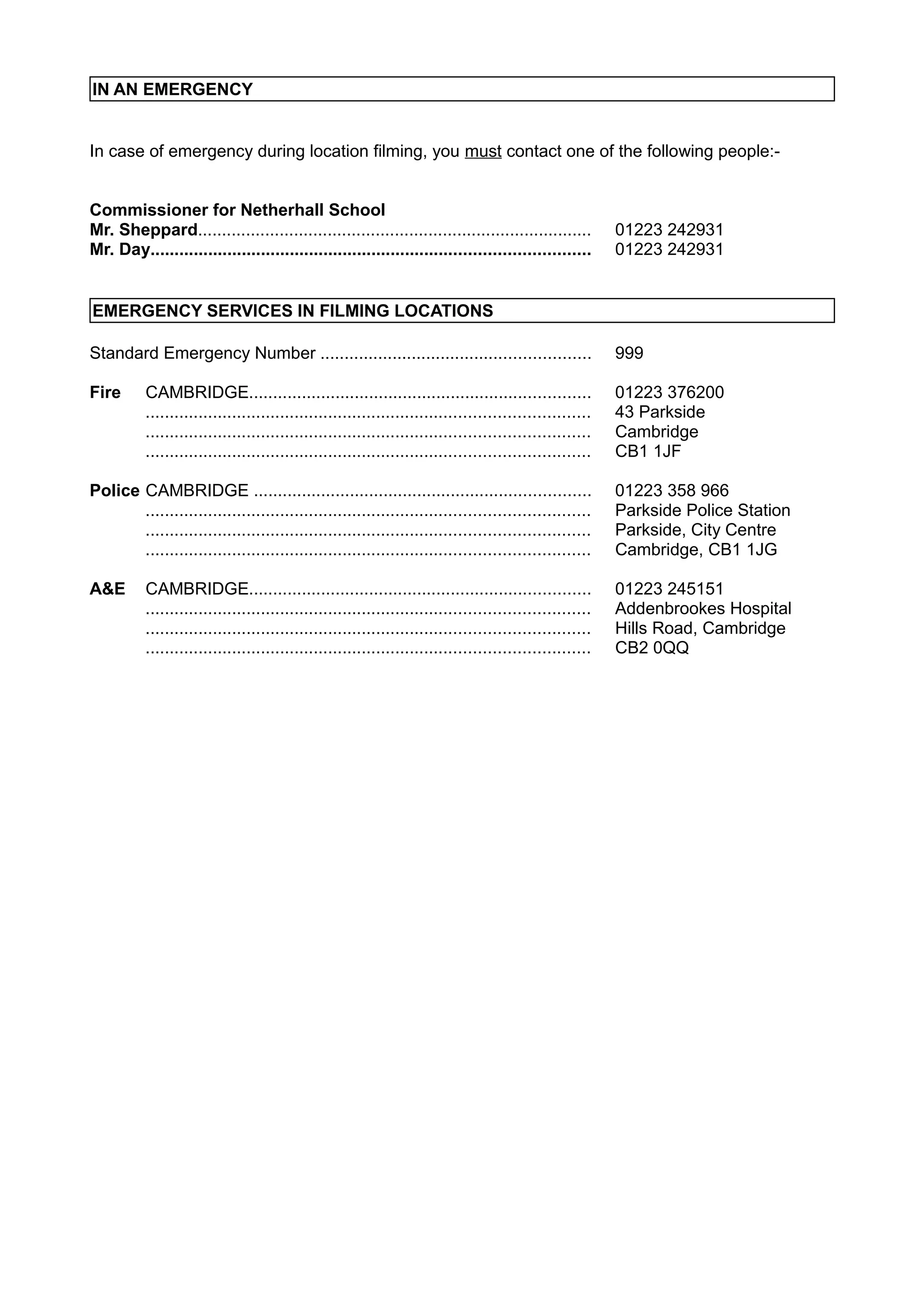 IN AN EMERGENCY
In case of emergency during location filming, you must contact one of the following people:Commissioner for Netherhall School
Mr. Sheppard..................................................................................
Mr. Day...........................................................................................

01223 242931
01223 242931

EMERGENCY SERVICES IN FILMING LOCATIONS
Standard Emergency Number ........................................................

999

Fire

01223 376200
43 Parkside
Cambridge
CB1 1JF

CAMBRIDGE.......................................................................
............................................................................................
............................................................................................
............................................................................................

Police CAMBRIDGE ......................................................................
............................................................................................
............................................................................................
............................................................................................

01223 358 966
Parkside Police Station
Parkside, City Centre
Cambridge, CB1 1JG

A&E

01223 245151
Addenbrookes Hospital
Hills Road, Cambridge
CB2 0QQ

CAMBRIDGE.......................................................................
............................................................................................
............................................................................................
............................................................................................

 