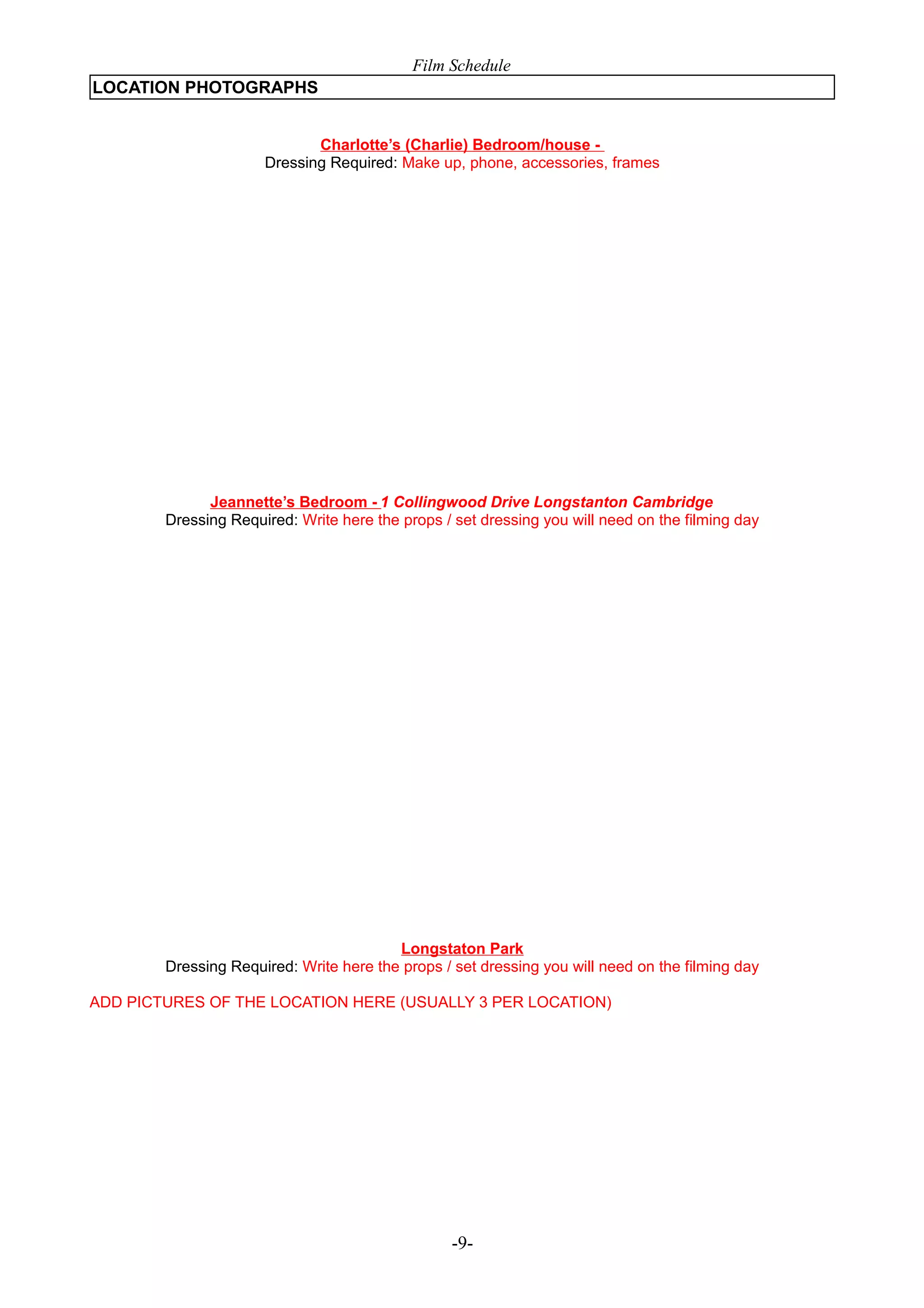 Film Schedule
LOCATION PHOTOGRAPHS
Charlotte’s (Charlie) Bedroom/house Dressing Required: Make up, phone, accessories, frames

Jeannette’s Bedroom - 1 Collingwood Drive Longstanton Cambridge
Dressing Required: Write here the props / set dressing you will need on the filming day

Longstaton Park
Dressing Required: Write here the props / set dressing you will need on the filming day
ADD PICTURES OF THE LOCATION HERE (USUALLY 3 PER LOCATION)

-9-

 