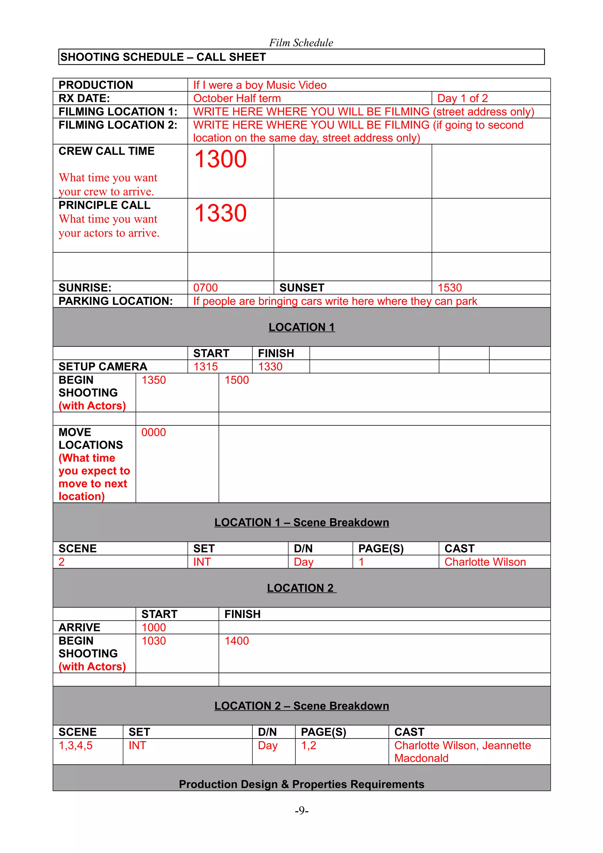 Film Schedule
SHOOTING SCHEDULE – CALL SHEET
PRODUCTION
RX DATE:
FILMING LOCATION 1:
FILMING LOCATION 2:

If I were a boy Music Video
October Half term
Day 1 of 2
WRITE HERE WHERE YOU WILL BE FILMING (street address only)
WRITE HERE WHERE YOU WILL BE FILMING (if going to second
location on the same day, street address only)

CREW CALL TIME

1300

What time you want
your crew to arrive.
PRINCIPLE CALL

What time you want
your actors to arrive.

SUNRISE:
PARKING LOCATION:

1330
0700
SUNSET
1530
If people are bringing cars write here where they can park
LOCATION 1

SETUP CAMERA
BEGIN
1350
SHOOTING
(with Actors)

START
FINISH
1315
1330
1500

MOVE
0000
LOCATIONS
(What time
you expect to
move to next
location)
LOCATION 1 – Scene Breakdown
SCENE
2

SET
INT

D/N
Day

PAGE(S)
1

CAST
Charlotte Wilson

LOCATION 2
ARRIVE
BEGIN
SHOOTING
(with Actors)

START
1000
1030

FINISH
1400

LOCATION 2 – Scene Breakdown
SCENE
1,3,4,5

SET
INT

D/N
Day

PAGE(S)
1,2

CAST
Charlotte Wilson, Jeannette
Macdonald

Production Design & Properties Requirements

-9-

 