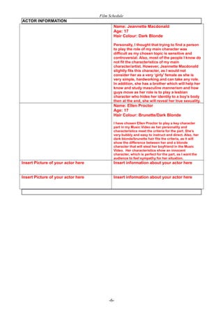 Film Schedule
ACTOR INFORMATION
Name: Jeannette Macdonald
Age: 17
Hair Colour: Dark Blonde
Personally, I thought that trying to find a person
to play the role of my main character was
difficult as my chosen topic is sensitive and
controversial. Also, most of the people I know do
not fit the characteristics of my main
character/artist. However, Jeannette Macdonald
slightly fits this character, as I would not
consider her as a very ‘girly’ female as she is
very simple, hardworking and can take any role.
In addition, she has a brother which will help her
know and study masculine mannerism and how
guys move as her role is to play a lesbian
character who hides her identity to a boy’s body
then at the end, she will reveal her true sexuality.

Name: Ellen Proctor
Age: 17
Hair Colour: Brunette/Dark Blonde
I have chosen Ellen Proctor to play a key character
part in my Music Video as her personality and
characteristics meet the criteria for the part. She’s
very bubbly and easy to instruct and direct. Also, her
dark blonde/brunette hair fits the criteria, as it will
show the difference between her and a blonde
character that will steal her boyfriend in the Music
Video. Her characteristics show an innocent
character, which is perfect for the part, as I want the
audience to feel sympathy for her situation.

Insert Picture of your actor here

Insert information about your actor here

Insert Picture of your actor here

Insert information about your actor here

-6-

 