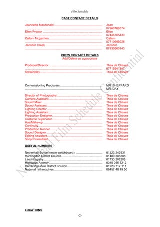Film Schedule
CAST CONTACT DETAILS
Jeannette Macdonald .........................................................
............................................................................................
Ellen Proctor .......................................................................
............................................................................................
Callum Mcgachen................................................................
............................................................................................
Jennifer Creek ....................................................................
............................................................................................

Jean
07966786374
Ellen
07446765433
Callum
07710698926
Jennifer
07930660143

CREW CONTACT DETAILS
Add/Delete as appropriate
Producer/Director................................................................
............................................................................................
Screenplay..........................................................................

Thea de Chavez
07715941247
Thea de Chavez

Commissioning Producers...................................................
............................................................................................

MR. SHEPPARD
MR. DAY

Director of Photography......................................................
Camera Assistant................................................................
Sound Mixer........................................................................
Sound Assistant..................................................................
Lighting Director..................................................................
Lighting Assistant................................................................
Production Designer............................................................
Costume Supervisor............................................................
Hair/Make-up.......................................................................
Continuity............................................................................
Production Runner..............................................................
Sound Designer...................................................................
Editing Assistant..................................................................
Script Consultant.................................................................

Thea
Thea
Thea
Thea
Thea
Thea
Thea
Thea
Thea
Thea
Thea
Thea
Thea
Thea

de
de
de
de
de
de
de
de
de
de
de
de
de
de

Chavez
Chavez
Chavez
Chavez
Chavez
Chavez
Chavez
Chavez
Chavez
Chavez
Chavez
Chavez
Chavez
Chavez

USEFUL NUMBERS
Netherhall School (main switchboard) ...............................
Huntingdon District Council.................................................
Land Registry......................................................................
Highways Agency................................................................
Cambridgeshire District Council..........................................
National rail enquiries..........................................................

LOCATIONS

-2-

01223 242931
01480 388388
01733 288288
0345 045 5212
01223 717 111
08457 48 49 50

 