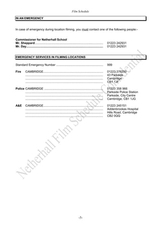 Film Schedule
IN AN EMERGENCY

In case of emergency during location filming, you must contact one of the following people:Commissioner for Netherhall School
Mr. Sheppard.................................................................................
Mr. Day...........................................................................................

01223 242931
01223 242931

EMERGENCY SERVICES IN FILMING LOCATIONS
Standard Emergency Number ........................................................

999

Fire

01223 376200
43 Parkside
Cambridge
CB1 1JF

CAMBRIDGE.......................................................................
............................................................................................
............................................................................................
............................................................................................

Police CAMBRIDGE ......................................................................
............................................................................................
............................................................................................
............................................................................................

01223 358 966
Parkside Police Station
Parkside, City Centre
Cambridge, CB1 1JG

A&E

01223 245151
Addenbrookes Hospital
Hills Road, Cambridge
CB2 0QQ

CAMBRIDGE.......................................................................
............................................................................................
............................................................................................
............................................................................................

-5-

 