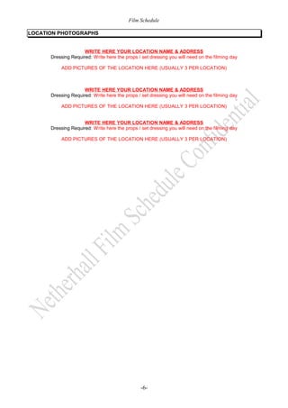 Film Schedule
LOCATION PHOTOGRAPHS
WRITE HERE YOUR LOCATION NAME & ADDRESS
Dressing Required: Write here the props / set dressing you will need on the filming day
ADD PICTURES OF THE LOCATION HERE (USUALLY 3 PER LOCATION)

WRITE HERE YOUR LOCATION NAME & ADDRESS
Dressing Required: Write here the props / set dressing you will need on the filming day
ADD PICTURES OF THE LOCATION HERE (USUALLY 3 PER LOCATION)
WRITE HERE YOUR LOCATION NAME & ADDRESS
Dressing Required: Write here the props / set dressing you will need on the filming day
ADD PICTURES OF THE LOCATION HERE (USUALLY 3 PER LOCATION)

-6-

 