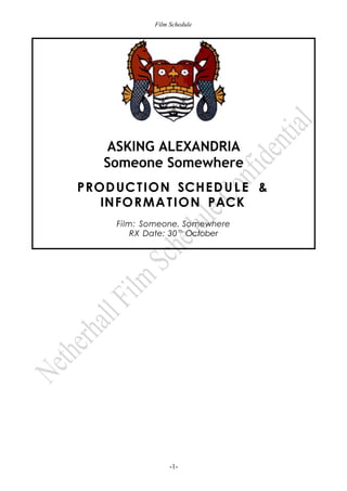 Film Schedule
ASKING ALEXANDRIA
Someone Somewhere
PRODUCTION SCHEDUL E &
INFORMATION PACK
Film: Someone, Somewhere
RX Date: 30th
October
-1-
 