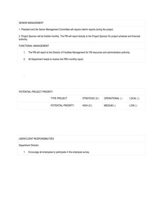 SENIOR MANAGEMENT

1. President and the Senior Management Committee will require interim reports during the project.

2. Project Sponsor will be briefed monthly. The PM will report directly to the Project Sponsor for project schedule and financial
authority.

FUNCTIONAL MANAGEMENT

     1.   The PM will report to the Director of Facilities Management for FM resources and administrative authority.

     2.   All Department heads to receive the PM's monthly report.




POTENTIAL PROJECT PRIORITY

                                 TYPE PROJECT                      STRATEGIC (X )         OPERATIONAL ( )            LOCAL ( )

                                 POTENTIAL PRIORITY:               HIGH (X )              MEDIUM ( )                 LOW ( )




USER/CLIENT RESPONSIBILITIES

Department Director:

     1.   Encourage all employees to participate in the employee survey.
 