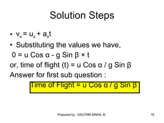 v x  = u x  + a x t Substituting the values we have, 0 =  u Cos  α  - g Sin  β  × t or, time of flight (t) = u Cos  α  / g Sin  β   Answer for first sub question : Time of Flight = u Cos  α  / g Sin  β   Solution Steps 