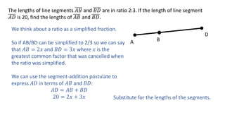 The lengths of line segments 𝐴𝐵 and 𝐵𝐷 are in ratio 2:3. If the length of line segment
𝐴𝐷 is 20, find the lengths of 𝐴𝐵 and 𝐵𝐷.
A B
D
We think about a ratio as a simplified fraction.
So if AB/BD can be simplified to 2/3 so we can say
that 𝐴𝐵 = 2𝑥 and 𝐵𝐷 = 3𝑥 where 𝑥 is the
greatest common factor that was cancelled when
the ratio was simplified.
We can use the segment-addition postulate to
express 𝐴𝐷 in terms of 𝐴𝐵 and 𝐵𝐷:
𝐴𝐷 = 𝐴𝐵 + 𝐵𝐷
20 = 2𝑥 + 3𝑥 Substitute for the lengths of the segments.
 