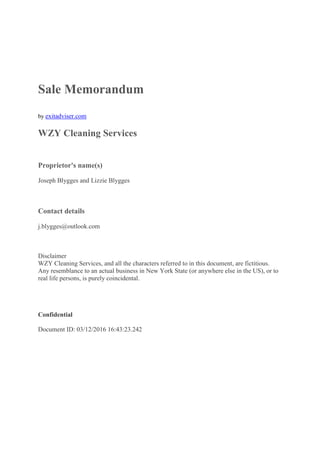 Sale Memorandum
by exitadviser.com
WZY Cleaning Services
Proprietor's name(s)
Joseph Blygges and Lizzie Blygges
Contact details
j.blygges@outlook.com
Disclaimer
WZY Cleaning Services, and all the characters referred to in this document, are fictitious.
Any resemblance to an actual business in New York State (or anywhere else in the US), or to
real life persons, is purely coincidental.
Confidential
Document ID: 03/12/2016 16:43:23.242
 