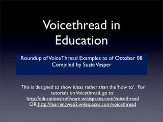 Voicethread in
            Education
Roundup of VoiceThread Examples as of October 08
            Compiled by Suzie Vesper


This is designed to show ideas rather than the ‘how to’. For
               tutorials on Voicethread, go to:
  http://educationalsoftware.wikispaces.com/voicethread
    OR http://learningweb2.wikispaces.com/voicethread
 