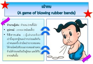 เป่ากบ
(A game of blowing rubber bands)
• จานวนผู้เล่น : จำนวน 2 คนขึ้นไป
• อุปกรณ์ : ยำงวง (หนังสะติ๊ก)
• วิ ธี ก า ร เล่ น : ผู้ เล่นจะต้ อง
เป่ำยิ้งฉุบหำผู้ชนะเป่ำกบก่อนผลัดกัน
เป่ำคนละครั้ง ฝ่ำยใดเป่ำยำงวงของตน
ให้กระโดดไปทับบนยำงวงของฝ่ำยตรง
ข้ำมได้ก่อนจะถือเป็นผู้ชนะ และได้รับ
ยำงวงเส้นนั้น
 