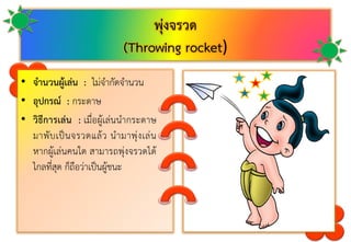 พุ่งจรวด
(Throwing rocket)
• จานวนผู้เล่น : ไม่จำกัดจำนวน
• อุปกรณ์ : กระดำษ
• วิธีการเล่น : เมื่อผู้เล่นนำกระดำษ
มำพับเป็นจรวดแล้ว นำมำพุ่งเล่น
หำกผู้เล่นคนใด สำมำรถพุ่งจรวดได้
ไกลที่สุด ก็ถือว่ำเป็นผู้ชนะ
 