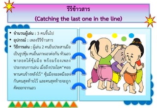 รีรีข้าวสาร
(Catching the last one in the line)
• จานวนผู้เล่น : 3 คนขึ้นไป
• อุปกรณ์ : เพลงรีรีข้ำวสำร
• วิธีการเล่น : ผู้เล่น 2 คนยืนประสำนมือ
เป็นรูปซุ้ม คนอื่นเกำะเอวต่อกัน หัวแถว
พำลอดใต้ซุ้มมือ พร้อมร้องเพลง
ประกอบกำรเล่น เมื่อถึงประโยค“คอย
พำนคนข้ำงหลังไว้” ซุ้มมือจะลดมือลง
กันคนสุดท้ำยไว้ และคนสุดท้ำยจะถูก
คัดออกจำกแถว
 