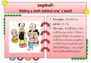 มอญซ่อนผ้า
(Hiding a cloth behind one’ s back)
• จานวนผู้เล่น : ไม่จำกัดจำนวน
• อุปกรณ์ : ผ้ำ 1 ผืน
• วิธีการเล่น : จับไม้สั้นไม้ยำว เลือก
คนที่เป็นมอญ คนอื่นๆ นั่งล้อมวง
มอญถือผ้ำไว้ในมือ เดินวนอยู่นอกวง
คนที่นั่งล้อมวงร้องเพลง มอญเดินรอ
บวงทิ้งผ้ำไว้จนกว่ำคนนั่งคลำเจอผ้ำ
ได้ก็จะไล่ตีก้นมอญ 1 รอบ มอญจึง
นั่งได้ แล้วให้คนไล่ตีเป็นมอญแทน
 