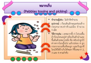 หมากเก็บ
(Pebbles tossing and picking)
• จานวนผู้เล่น : ไม่จำกัดจำนวน
• อุปกรณ์ : ก้อนหินลักษณะค่อนข้ำง
กลมขนำดเท่ำหัวแม่มือ จำนวน
5 เม็ด
• วิธีการเล่น : เทหมำกทั้ง 5 ไปบนพื้น
ถ้ำก้อนไหนอยู่ห่ำงถือเป็นตัวนำและ
ขึ้นต้นด้วยหมำกหนึ่ง คือ หยิบนำลูกไว้
ต่ำงหำกโยนขึ้นไป แล้วปล่อย 4 ลูก
กระจำยบนพื้นทีละลูก และรับลูกที่
โยนให้ได้ถ้ำเก็บได้หมด ก็ขึ้นหมำก 2,
3 และ 4 ตำมลำดับ
 
