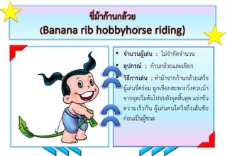 ขี่ม้าก้านกล้วย
(Banana rib hobbyhorse riding)
• จานวนผู้เล่น : ไม่จำกัดจำนวน
• อุปกรณ์ : ก้ำนกล้วยและเชือก
• วิธีการเล่น : ทำม้ำจำกก้ำนกล้วยเสร็จ
ผู้เล่นขี่คร่อม ผูกเชือกสะพำยวิ่งควบม้ำ
จำกจุดเริ่มต้นไปจนยังจุดสิ้นสุด แข่งขัน
ควำมเร็วกัน ผู้เล่นคนใดวิ่งถึงเส้นชัย
ก่อนเป็นผู้ชนะ
 