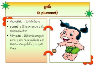 ลูกดิ่ง
(a plummet)
• จานวนผู้เล่น : ไม่จำกัดจำนวน
• อุปกรณ์ : ไม้กลมๆ แบนๆ 2 อัน
ประกอบกัน, เชือก
• วิธีการเล่น : ใช้เชือกพันรอบลูกดิ่ง
หลำย ๆ รอบ สอดห่วงไว้ในมือ แล้ว
ใช้ฝ่ำมือเหวี่ยงลูกดิ่งขึ้น ๆ ลง ๆ เป็น
จังหวะ
 