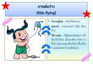 การเล่นว่าว
(Kite flying)
• จานวนผู้เล่น : ไม่จำกัดจำนวน
• อุปกรณ์ : กระดำษแก้ว, ไม้ไผ่, เชือก
ป่ำน
• วิธีการเล่น : ให้ผู้เล่นคนอื่นส่งว่ำว ซึ่ง
ต้องยืนใต้ลม เมื่อลมพัดมำก็ส่งว่ำว
ขึ้นไป แล้วกระตุกเชือกให้ว่ำวขึ้นเรื่อย
ๆ และผ่อนสำยว่ำวจนติดลมบน
 