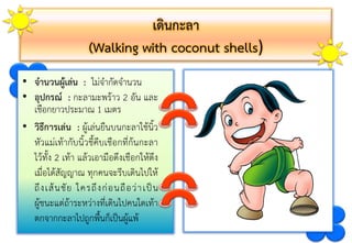 เดินกะลา
(Walking with coconut shells)
• จานวนผู้เล่น : ไม่จำกัดจำนวน
• อุปกรณ์ : กะลำมะพร้ำว 2 อัน และ
เชือกยำวประมำณ 1 เมตร
• วิธีการเล่น : ผู้เล่นยืนบนกะลำใช้นิ้ว
หัวแม่เท้ำกับนิ้วชี้คีบเชือกที่ก้นกะลำ
ไว้ทั้ง 2 เท้ำ แล้วเอำมือดึงเชือกให้ตึง
เมื่อได้สัญญำณ ทุกคนจะรีบเดินไปให้
ถึงเส้นชัย ใครถึงก่อนถือว่ำเป็น
ผู้ชนะแต่ถ้ำระหว่ำงที่เดินไปคนใดเท้ำ
ตกจำกกะลำไปถูกพื้นก็เป็นผู้แพ้
 