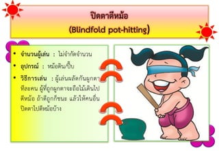 ปิดตาตีหม้อ
(Blindfold pot-hitting)
• จานวนผู้เล่น : ไม่จำกัดจำนวน
• อุปกรณ์ : หม้อดิน/ปี๊บ
• วิธีการเล่น : ผู้เล่นผลัดกันผูกตำ
ทีละคน ผู้ที่ถูกผูกตำจะถือไม้เดินไป
ตีหม้อ ถ้ำตีถูกก็ชนะ แล้วให้คนอื่น
ปิดตำไปตีหม้อบ้ำง
 