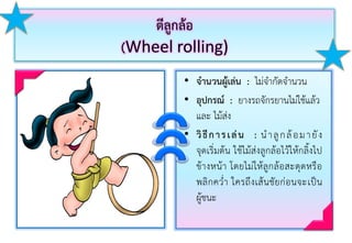 ตีลูกล้อ
(Wheel rolling)
• จานวนผู้เล่น : ไม่จำกัดจำนวน
• อุปกรณ์ : ยำงรถจักรยำนไม่ใช้แล้ว
และ ไม้ส่ง
• วิธีการเล่น : นำลูกล้อมำยัง
จุดเริ่มต้น ใช้ไม้ส่งลูกล้อไว้ให้กลิ้งไป
ข้ำงหน้ำ โดยไม่ให้ลูกล้อสะดุดหรือ
พลิกคว่ำ ใครถึงเส้นชัยก่อนจะเป็น
ผู้ชนะ
 