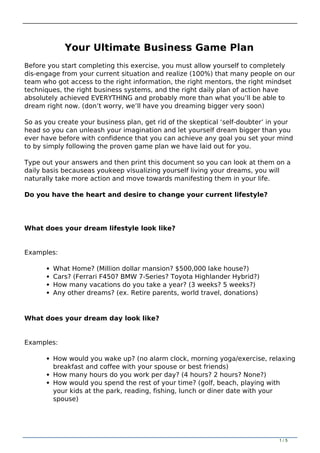 Your Ultimate Business Game Plan
Before you start completing this exercise, you must allow yourself to completely
dis-engage from your current situation and realize (100%) that many people on our
team who got access to the right information, the right mentors, the right mindset
techniques, the right business systems, and the right daily plan of action have
absolutely achieved EVERYTHING and probably more than what you’ll be able to
dream right now. (don’t worry, we’ll have you dreaming bigger very soon)
So as you create your business plan, get rid of the skeptical ‘self-doubter’ in your
head so you can unleash your imagination and let yourself dream bigger than you
ever have before with confidence that you can achieve any goal you set your mind
to by simply following the proven game plan we have laid out for you.
Type out your answers and then print this document so you can look at them on a
daily basis becauseas youkeep visualizing yourself living your dreams, you will
naturally take more action and move towards manifesting them in your life.
Do you have the heart and desire to change your current lifestyle?
What does your dream lifestyle look like?
Examples:
What Home? (Million dollar mansion? $500,000 lake house?)
Cars? (Ferrari F450? BMW 7-Series? Toyota Highlander Hybrid?)
How many vacations do you take a year? (3 weeks? 5 weeks?)
Any other dreams? (ex. Retire parents, world travel, donations)
What does your dream day look like?
Examples:
How would you wake up? (no alarm clock, morning yoga/exercise, relaxing
breakfast and coffee with your spouse or best friends)
How many hours do you work per day? (4 hours? 2 hours? None?)
How would you spend the rest of your time? (golf, beach, playing with
your kids at the park, reading, fishing, lunch or diner date with your
spouse)
1 / 5
 