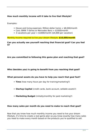 How much monthly income will it take to live that lifestyle?
Examples:
House and living expenses: Million dollar home = $8,000/month
Cars: BMW 7-Series or Mercedes Benz = $1000/month
3 vacations per year = $1000/month ($4,000 per vacation)
Monthly Income required to live your dream lifestyle: $10,000/month
Can you actually see yourself reaching that financial goal? Can you feel
it?
Are you committed to following this game plan and reaching that goal?
Who (besides you) is going to benefit from you reaching that goal?
What personal assets do you have to help you reach that goal fast?
Time (how many hours per day for training/marketing?)
Startup Capital (credit cards, bank account, sellable assets?)
Marketing Budget (initially/monthly for paid marketing?)
How many sales per month do you need to make to reach that goal?
Now that you know how much monthly income you need to live your dream
lifestyle, it’s time to create a real game plan so you know exactly how many sales
you need to make every month based on the products you’re qualified to sell.
2 / 5
 