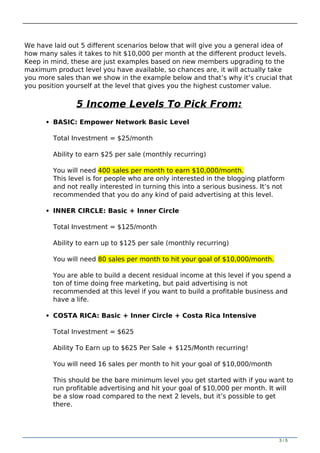 We have laid out 5 different scenarios below that will give you a general idea of
how many sales it takes to hit $10,000 per month at the different product levels.
Keep in mind, these are just examples based on new members upgrading to the
maximum product level you have available, so chances are, it will actually take
you more sales than we show in the example below and that’s why it’s crucial that
you position yourself at the level that gives you the highest customer value.
5 Income Levels To Pick From:
BASIC: Empower Network Basic Level
Total Investment = $25/month
Ability to earn $25 per sale (monthly recurring)
You will need 400 sales per month to earn $10,000/month.
This level is for people who are only interested in the blogging platform
and not really interested in turning this into a serious business. It’s not
recommended that you do any kind of paid advertising at this level.
INNER CIRCLE: Basic + Inner Circle
Total Investment = $125/month
Ability to earn up to $125 per sale (monthly recurring)
You will need 80 sales per month to hit your goal of $10,000/month.
You are able to build a decent residual income at this level if you spend a
ton of time doing free marketing, but paid advertising is not
recommended at this level if you want to build a profitable business and
have a life.
COSTA RICA: Basic + Inner Circle + Costa Rica Intensive
Total Investment = $625
Ability To Earn up to $625 Per Sale + $125/Month recurring!
You will need 16 sales per month to hit your goal of $10,000/month
This should be the bare minimum level you get started with if you want to
run profitable advertising and hit your goal of $10,000 per month. It will
be a slow road compared to the next 2 levels, but it’s possible to get
there.
3 / 5
 
