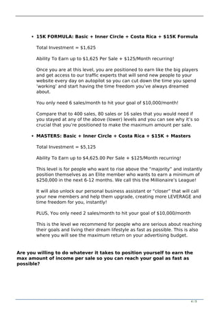 15K FORMULA: Basic + Inner Circle + Costa Rica + $15K Formula
Total Investment = $1,625
Ability To Earn up to $1,625 Per Sale + $125/Month recurring!
Once you are at this level, you are positioned to earn like the big players
and get access to our traffic experts that will send new people to your
website every day on autopilot so you can cut down the time you spend
‘working’ and start having the time freedom you’ve always dreamed
about.
You only need 6 sales/month to hit your goal of $10,000/month!
Compare that to 400 sales, 80 sales or 16 sales that you would need if
you stayed at any of the above (lower) levels and you can see why it’s so
crucial that you’re positioned to make the maximum amount per sale.
MASTERS: Basic + Inner Circle + Costa Rica + $15K + Masters
Total Investment = $5,125
Ability To Earn up to $4,625.00 Per Sale + $125/Month recurring!
This level is for people who want to rise above the “majority” and instantly
position themselves as an Elite member who wants to earn a minimum of
$250,000 in the next 6-12 months. We call this the Millionaire’s League!
It will also unlock our personal business assistant or “closer” that will call
your new members and help them upgrade, creating more LEVERAGE and
time freedom for you, instantly!
PLUS, You only need 2 sales/month to hit your goal of $10,000/month
This is the level we recommend for people who are serious about reaching
their goals and living their dream lifestyle as fast as possible. This is also
where you will see the maximum return on your advertising budget.
Are you willing to do whatever it takes to position yourself to earn the
max amount of income per sale so you can reach your goal as fast as
possible?
4 / 5
 