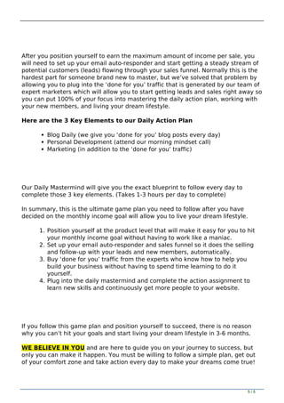 After you position yourself to earn the maximum amount of income per sale, you
will need to set up your email auto-responder and start getting a steady stream of
potential customers (leads) flowing through your sales funnel. Normally this is the
hardest part for someone brand new to master, but we’ve solved that problem by
allowing you to plug into the ‘done for you’ traffic that is generated by our team of
expert marketers which will allow you to start getting leads and sales right away so
you can put 100% of your focus into mastering the daily action plan, working with
your new members, and living your dream lifestyle.
Here are the 3 Key Elements to our Daily Action Plan
Blog Daily (we give you ‘done for you’ blog posts every day)
Personal Development (attend our morning mindset call)
Marketing (in addition to the ‘done for you’ traffic)
Our Daily Mastermind will give you the exact blueprint to follow every day to
complete those 3 key elements. (Takes 1-3 hours per day to complete)
In summary, this is the ultimate game plan you need to follow after you have
decided on the monthly income goal will allow you to live your dream lifestyle.
1. Position yourself at the product level that will make it easy for you to hit
your monthly income goal without having to work like a maniac.
2. Set up your email auto-responder and sales funnel so it does the selling
and follow-up with your leads and new members, automatically.
3. Buy ‘done for you’ traffic from the experts who know how to help you
build your business without having to spend time learning to do it
yourself.
4. Plug into the daily mastermind and complete the action assignment to
learn new skills and continuously get more people to your website.
If you follow this game plan and position yourself to succeed, there is no reason
why you can’t hit your goals and start living your dream lifestyle in 3-6 months.
WE BELIEVE IN YOU and are here to guide you on your journey to success, but
only you can make it happen. You must be willing to follow a simple plan, get out
of your comfort zone and take action every day to make your dreams come true!
Powered by TCPDF (www.tcpdf.org)
5 / 5
 