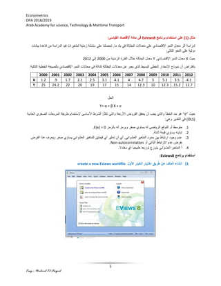 Econometrics
DPA 2018/2019
Arab Academy for science, Technology & Maritime Transport
1
Eng.: Waleed El Sayed
( ‫مثال‬1)‫برنامج‬ ‫استخدام‬ ‫علي‬Eviews8‫القياسي‬ ‫إلقتصاد‬ٌ‫ا‬ ‫مادة‬ ‫في‬:
‫الدر‬ ‫قيد‬ ‫لمتغيرات‬ ‫زمنية‬ ‫سلسلة‬ ‫علي‬ ‫تحصلنا‬ ,‫ما‬ ‫بلد‬ ‫في‬ ‫البطالة‬ ‫معدالت‬ ‫علي‬ ‫اإلقتصادي‬ ‫النمو‬ ‫معدل‬ ‫أثر‬ ‫لدراسة‬‫بيانات‬ ‫قاعدة‬ ‫من‬ ‫اسة‬
:‫التالي‬ ‫النحو‬ ‫علي‬ ‫دولية‬
‫حيث‬X,‫اإلقتصادي‬ ‫النمو‬ ‫معدل‬Y‫من‬ ‫الزمنية‬ ‫الفترة‬ ‫خالل‬ ‫البطالة‬ ‫معدل‬2000‫إلي‬2012
‫نموذج‬ ‫أن‬ ‫بافتراض‬‫بال‬ ‫اإلقتصادي‬ ‫النمو‬ ‫معدالت‬ ‫في‬ ‫كدالة‬ ‫البطالة‬ ‫معدالت‬ ‫عن‬ ‫يعبر‬ ‫الذي‬ ‫البسيط‬ ‫الخطي‬ ‫اإلنحدار‬:‫التالية‬ ‫الخطية‬ ‫صيغة‬
2012201120102009200820072006200520042003200220012000
4.13.55.154.744.13.12.52.11.7.91.2X
12.715.212.31012.314151719202224.225Y
‫الحل‬
Y= α + β X + e
‫حيث‬“e”‫المربعات‬ ‫طريقة‬ ‫إلستخدام‬ ‫األساسي‬ ‫الشرط‬ ‫تكثل‬ ‫والتي‬ ‫األربعة‬ ‫الفروض‬ ‫يحقق‬ ‫أن‬ ‫يجب‬ ‫والذي‬ ‫الخطأ‬ ‫حد‬ ‫هو‬‫ا‬‫العادية‬ ‫لصغري‬
(OLS):‫وهي‬ ‫التقدير‬ ‫في‬
1.‫بالرمز‬ ‫له‬ ‫ويرمز‬ ‫صفر‬ ‫يساوي‬ ‫له‬ ‫الرياضي‬ ‫التوقع‬ ‫أو‬ ‫متوسط‬E(e) = 0.
2.‫يساوي‬ ‫تباينه‬.‫ثابتة‬ ‫قيمة‬
3.‫ويع‬ ‫صفر‬ ‫يساوي‬ ‫العشوائي‬ ‫للمتغير‬ ‫قيمتين‬ ‫أي‬ ‫تغاير‬ ‫أن‬ ‫أي‬ ,‫العشوائي‬ ‫المتغير‬ ‫حدود‬ ‫بين‬ ‫ارتباط‬ ‫وجود‬ ‫عدم‬‫الفرض‬ ‫هذا‬ ‫رف‬
‫أو‬ ‫الذاتي‬ ‫اإلرتباط‬ ‫عدم‬ ‫بفرض‬Non-autocorrelation.
4..‫معتدال‬ ‫أي‬ ‫طبيعيا‬ ‫توزيعا‬ ‫يتوزع‬ ‫العشوائي‬ ‫المتغير‬ ‫أ‬
‫برنامج‬ ‫استخدام‬Eviews8:
1)‫األول‬ ‫الخيار‬ ‫اختيار‬ ‫طريق‬ ‫عن‬ ‫الملف‬ ‫انشاء‬create a new Eviews workfile
 