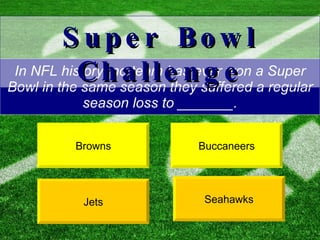 In NFL history, no team has ever won a Super Bowl in the same season they suffered a regular season loss to _______. Buccaneers Jets Super Bowl Challenge Browns Seahawks 