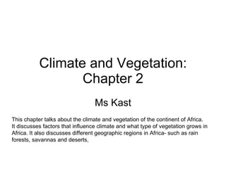 Climate and Vegetation: Chapter 2 Ms Kast This chapter talks about the climate and vegetation of the continent of Africa.  It discusses factors that influence climate and what type of vegetation grows in  Africa. It also discusses different geographic regions in Africa- such as rain  forests, savannas and deserts, 