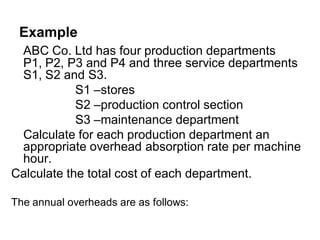 Example
 ABC Co. Ltd has four production departments
 P1, P2, P3 and P4 and three service departments
 S1, S2 and S3.
            S1 –stores
            S2 –production control section
            S3 –maintenance department
 Calculate for each production department an
 appropriate overhead absorption rate per machine
 hour.
Calculate the total cost of each department.

The annual overheads are as follows:
 