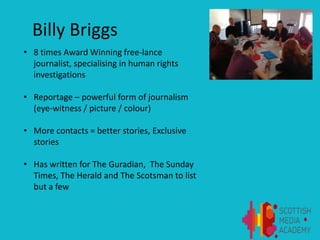 Billy Briggs
• 8 times Award Winning free-lance
journalist, specialising in human rights
investigations
• Reportage – powerful form of journalism
(eye-witness / picture / colour)
• More contacts = better stories, Exclusive
stories
• Has written for The Guradian, The Sunday
Times, The Herald and The Scotsman to list
but a few
 