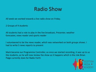 Radio Show
All week we worked towards a live radio show on Friday.
2 Groups of 4 students
All students had a role to play in the live broadcast, Presenter, weather
forecaster, news reader and sports reader
I volunteered to be the news reader, which was networked on both groups shows. I
had to write 5 news reports to present
Mark became our Programme Controller, so once we started recording, it was up to us
the students, as he will now review the show as it happens which is the role Brian
Paige currently does for Radio Forth
 
