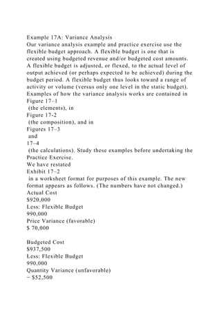 Example 17A: Variance Analysis
Our variance analysis example and practice exercise use the
flexible budget approach. A flexible budget is one that is
created using budgeted revenue and/or budgeted cost amounts.
A flexible budget is adjusted, or flexed, to the actual level of
output achieved (or perhaps expected to be achieved) during the
budget period. A flexible budget thus looks toward a range of
activity or volume (versus only one level in the static budget).
Examples of how the variance analysis works are contained in
Figure 17–1
(the elements), in
Figure 17-2
(the composition), and in
Figures 17–3
and
17–4
(the calculations). Study these examples before undertaking the
Practice Exercise.
We have restated
Exhibit 17–2
in a worksheet format for purposes of this example. The new
format appears as follows. (The numbers have not changed.)
Actual Cost
$920,000
Less: Flexible Budget
990,000
Price Variance (favorable)
$ 70,000
Budgeted Cost
$937,500
Less: Flexible Budget
990,000
Quantity Variance (unfavorable)
− $52,500
 