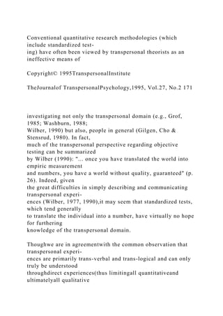 Conventional quantitative research methodologies (which
include standardized test-
ing) have often been viewed by transpersonal theorists as an
ineffective means of
Copyright© 1995TranspersonalInstitute
TheJournalof TranspersonalPsychology,1995, Vol.27, No.2 171
investigating not only the transpersonal domain (e.g., Grof,
1985; Washburn, 1988;
Wilber, 1990) but also, people in general (Gilgen, Cho &
Stensrud, 1980). In fact,
much of the transpersonal perspective regarding objective
testing can be summarized
by Wilber (1990): "... once you have translated the world into
empiric measurement
and numbers, you have a world without quality, guaranteed" (p.
26). Indeed, given
the great difficulties in simply describing and communicating
transpersonal experi-
ences (Wilber, 1977, 1990),it may seem that standardized tests,
which tend generally
to translate the individual into a number, have virtually no hope
for furthering
knowledge of the transpersonal domain.
Thoughwe are in agreementwith the common observation that
transpersonal experi-
ences are primarily trans-verbal and trans-logical and can only
truly be understood
throughdirect experiences(thus limitingall quantitativeand
ultimatelyall qualitative
 