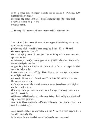 as the perception of object transformation; and 14) Change (30
items): this subseale
assesses the long-term effects of experiences (positive and
negative ones) on personal
development.
A Surveyof Measuresof Transpersonal Constructs 205
The ASASC has been shown to have good reliability with the
fourteen subscales
producing alpha coefficients ranging from .80 to .98 and
Guttman split-half coeffi-
cients ranging from .81 to .96. The validity of the measure also
appears to be
satisfactory; vanQueketberghe et al. (1991) obtained favorable
factor analytic results
suggesting that each subscale "seemed to fit to the experiential
area for which the
items were constructed" (p. 386). Moreover, no age, education
or religious denomi-
national effects were found to effect ASASC subscale scores.
However, some sex
differences were observed; women were found to score higher
on three subscales
(Parapsychology, own experiences, Parapsychology, own view
and Dreams). In
addition, individuals actively practicing their religion obtained
significantly greater
scores on three subscales (Parapsychology, own view, Esoterics
and Dissociation).
Additional analyses completed on the ASASC which support its
validity include the
following; Intercorrelations of subscale scores reveal
 