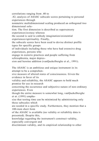 correlations ranging from .40 to
.82; analysis of ASASC subscale scores pertaining to personal
experiences through
nonmetric multidimensional scaling produced an orthogonal two
dimensional solu-
tion. The first dimension is described as supersensory
experiences/ecstasy whereas
the second is said to embody imagination/existential
experiences/spirituality. Finally,
the subscale scores have been used to devise distinct profile
types for specific groups
of individuals including those who have had extensive drug
experiences, persons who
engage in esoteric practices and people suffering from
schizophrenia, major depres-
sion and heroine addition (vanQuekelberghe et al., 1991).
The ASASC is an ambitious and unique instrument in its
attempt to be a comprehen-
sive measure of altered states of consciousness. Given the
evidence in favor of its
validity and reliability, the ASASC appears to hold much
promise for use in research
concerning the occurrence and subjective nature of non-ordinary
experiences. Even
though the entire measure is somewhat long, vanQuekelberghe
et at. (1991) empha-
size that testing time can be minimized by administering only
those subscales which
are needed in a specific study. Furthermore, they mention that a
100-item short form
of the ASASC is available (no validity or reliability data is
presented). Despite this,
knowledge regarding the instrument's construct validity,
especially convergent and
discriminant validity, and its empirical relationship to other
 